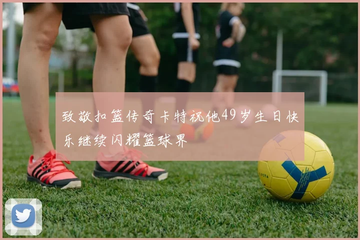 致敬扣篮传奇卡特祝他49岁生日快乐继续闪耀篮球界