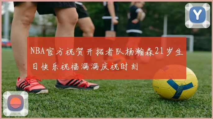 NBA官方祝贺开拓者队杨瀚森21岁生日快乐祝福满满庆祝时刻