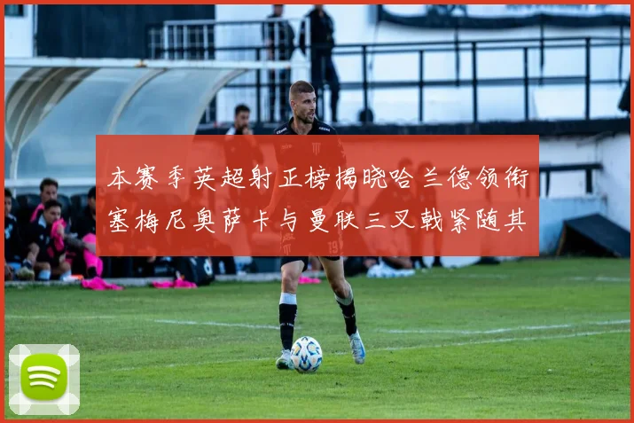本赛季英超射正榜揭晓哈兰德领衔塞梅尼奥萨卡与曼联三叉戟紧随其后