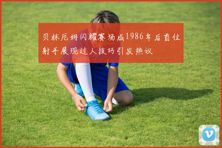 贝林厄姆闪耀赛场成1986年后首位射手展现过人技巧引发热议