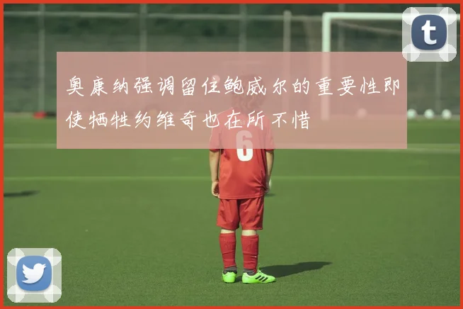 奥康纳强调留住鲍威尔的重要性即使牺牲约维奇也在所不惜