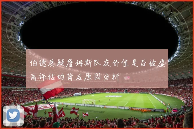 伯德质疑詹姆斯队友价值是否被虚高评估的背后原因分析