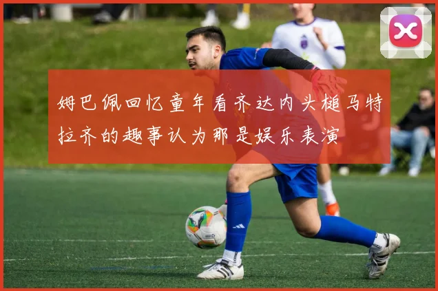 姆巴佩回忆童年看齐达内头槌马特拉齐的趣事认为那是娱乐表演