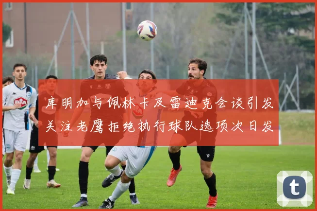 库明加与佩林卡及雷迪克会谈引发关注老鹰拒绝执行球队选项次日发生
