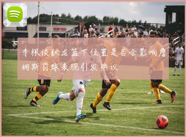 李根谈狄龙篮下位置是否会影响詹姆斯罚球表现引发热议