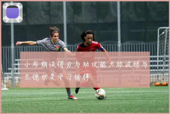 小布朗谈得分与助攻能力称波特与兰德尔是学习榜样