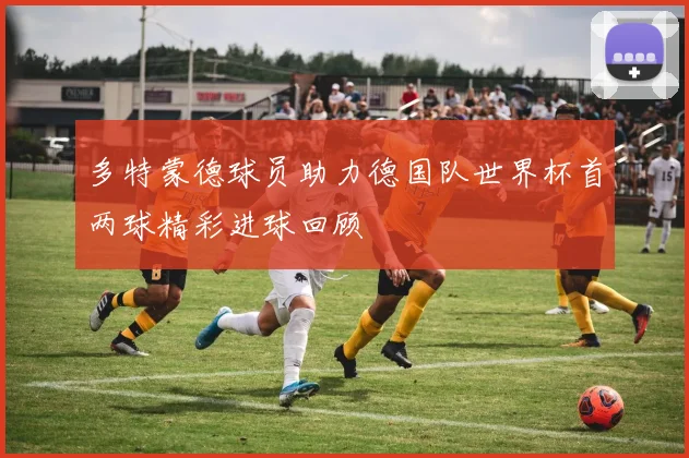 多特蒙德球员助力德国队世界杯首两球精彩进球回顾