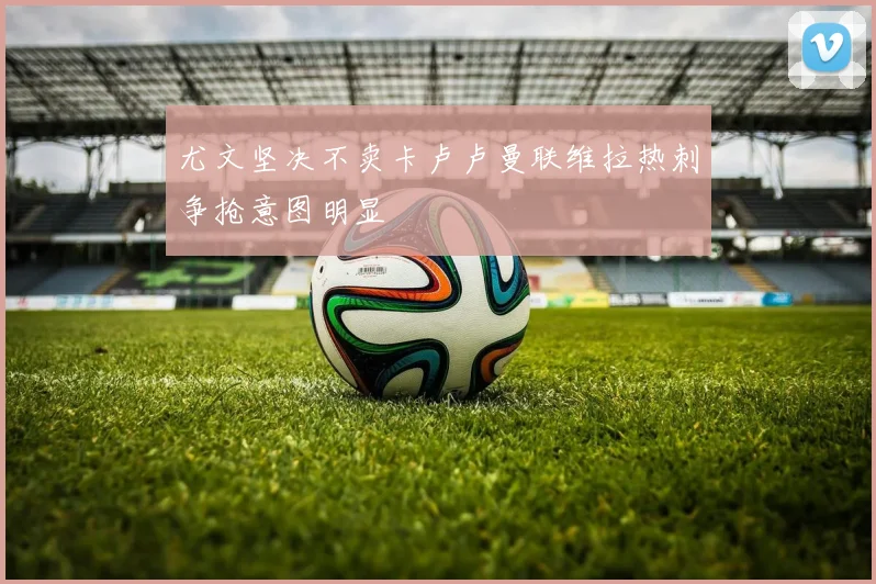 尤文坚决不卖卡卢卢曼联维拉热刺争抢意图明显